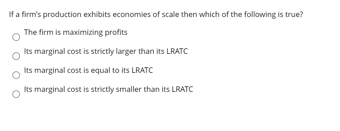 If a firm's production exhibits economies of scale then which of the following is true?
The firm is maximizing profits
Its marginal cost is strictly larger than its LRATC
Its marginal cost is equal to its LRATC
Its marginal cost is strictly smaller than its LRATC
