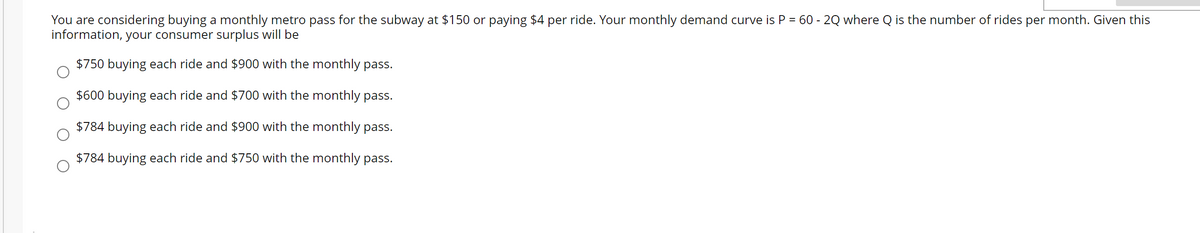 You are considering buying a monthly metro pass for the subway at $150 or paying $4 per ride. Your monthly demand curve is P = 60 - 2Q where Q is the number of rides per month. Given this
information, your consumer surplus will be
$750 buying each ride and $900 with the monthly pass.
$600 buying each ride and $700 with the monthly pass.
$784 buying each ride and $900 with the monthly pass.
$784 buying each ride and $750 with the monthly pass.
