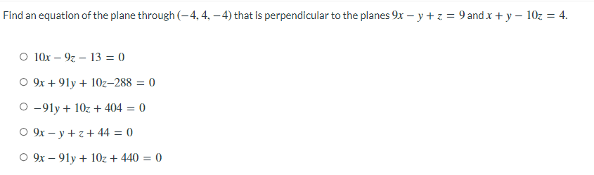 Find an equation of the plane through (-4, 4, – 4) that is perpendicular to the planes 9x – y + z = 9 and x + y - 10z = 4.
%3D
O 10x – 9z – 13 = 0
O 9x + 91y + 10z–288 = 0
O -91y + 10z+ 404 = 0
O 9x – y + z + 44 = 0
O 9x – 91y + 10z + 440 = 0
