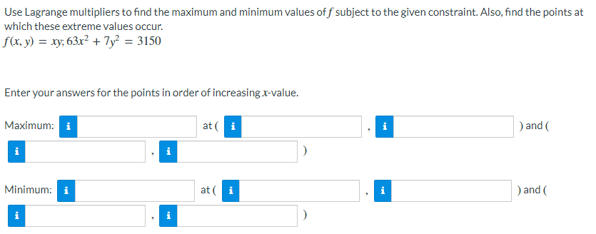 Use Lagrange multipliers to find the maximum and minimum values of f subject to the given constraint. Also, find the points at
which these extreme values occur.
f(x, y) = xy; 63x² + 7y² = 3150
Enter your answers for the points in order of increasing x-value.
Maximum: i
at ( i
) and (
Minimum: i
at ( i
) and (
i
i
