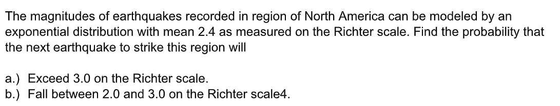 The magnitudes of earthquakes recorded in region of North America can be modeled by an
exponential distribution with mean 2.4 as measured on the Richter scale. Find the probability that
the next earthquake to strike this region will
a.) Exceed 3.0 on the Richter scale.
b.) Fall between 2.0 and 3.0 on the Richter scale4.