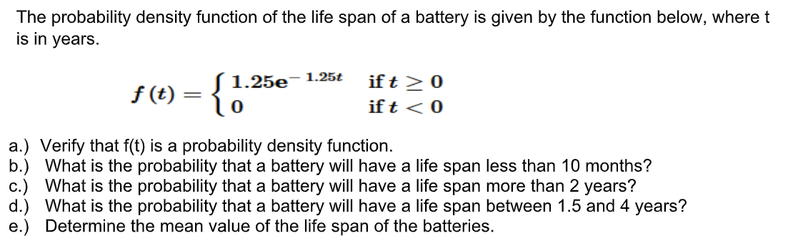 The probability density function of the life span of a battery is given by the function below, where t
is in years.
1.25t
ƒ (t) = { 1
1.25e
ift ≥ 0
ift < 0
a.) Verify that f(t) is a probability density function.
b.) What is the probability that a battery will have a life span less than 10 months?
c.) What is the probability that a battery will have a life span more than 2 years?
d.) What is the probability that a battery will have a life span between 1.5 and 4 years?
e.) Determine the mean value of the life span of the batteries.