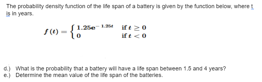 The probability density function of the life span of a battery is given by the function below, where t
is in years.
f(t) =
1.25e-1.25t
0
if t > 0
if t < 0
d.) What is the probability that a battery will have a life span between 1.5 and 4 years?
e.) Determine the mean value of the life span of the batteries.