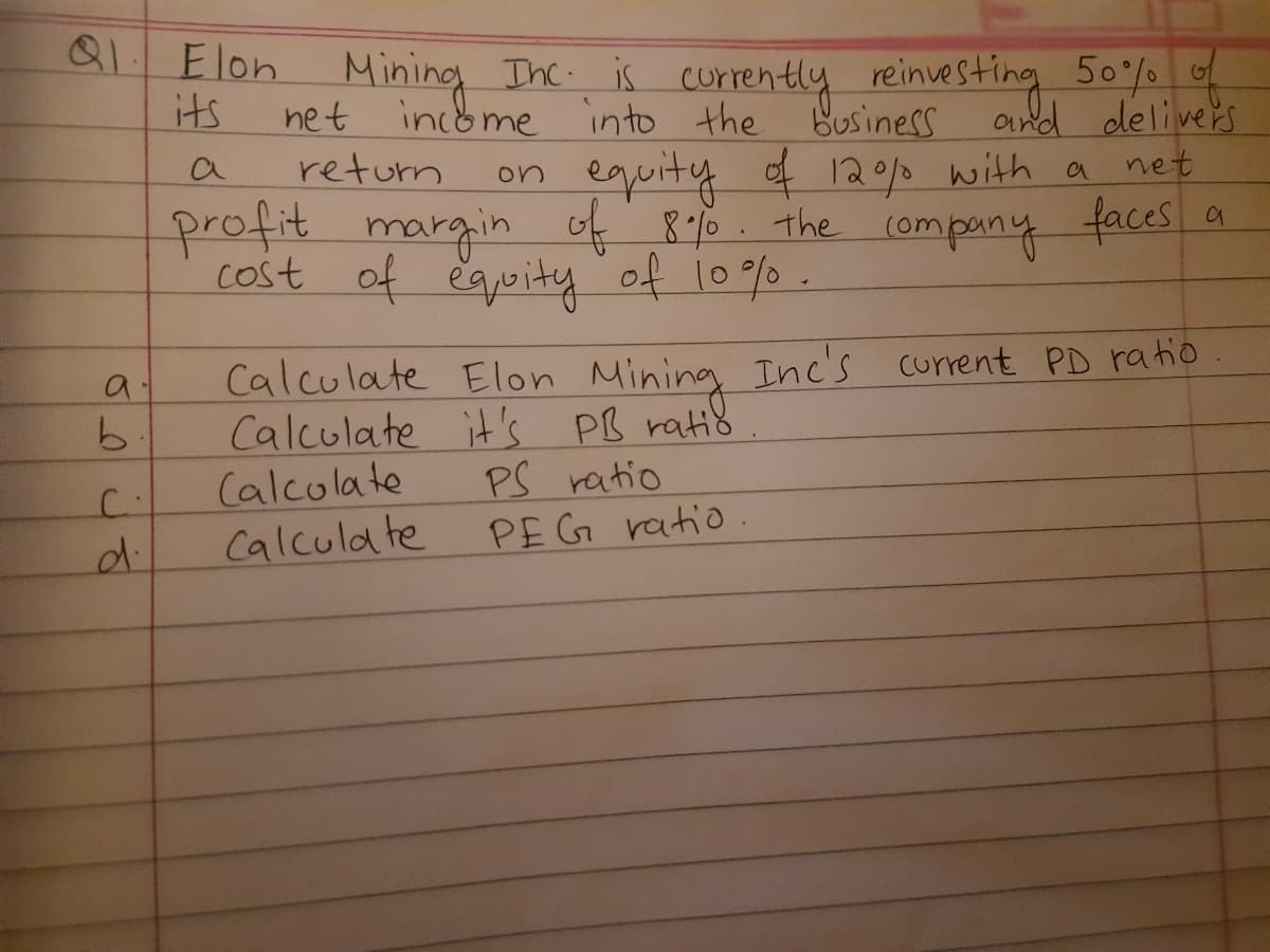 11 Elon Mining Ihc is currently reinvesting 50
and delivers
equity of 120p with a net
its
net
income into the business
return
on
profit
cost of eguity of 10% .
margin of 8o the (ompany faces a
४ ०६ ।०/0
Calculate Elon Mining Inc's current PD ra tio.
Calculate it's PB ratis
Calcolate
Calcula te
PS ratio
PEG ratio.
