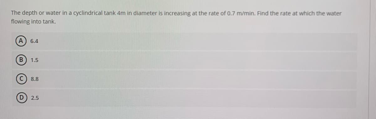 The depth or water in a cyclindrical tank 4m in diameter is increasing at the rate of 0.7 m/min. Find the rate at which the water
flowing into tank.
A) 6.4
1.5
8.8
2.5
