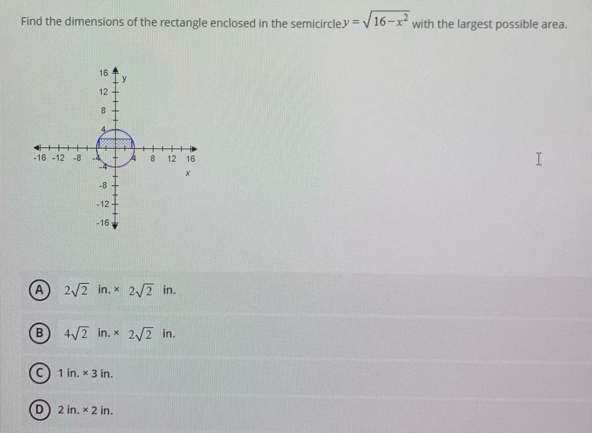 Find the dimensions of the rectangle enclosed in the semicircley =
V16-x with the largest possible area.
16
12
8.
4.
+++t
-16 -12 -8
-4
-4
12 16
-8
-12
-16 -
2/2 in. x 2/2 in.
B
4/2 in. x 2/2 in.
1 in. x 3 in.
2 in. x 2 in.
