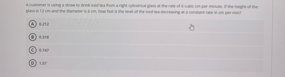 A customer is using a straw to drink iced tea from a right cylindrical glass at the rate of 6 cubic cm per minute. If the height of the
glass is 12 cm and the diameter is 6 cm, how fast is the level of the iced tea decreasing at a constant rate in cm per min?
A 0.212
0.318
C) 0.747
D
1.57
