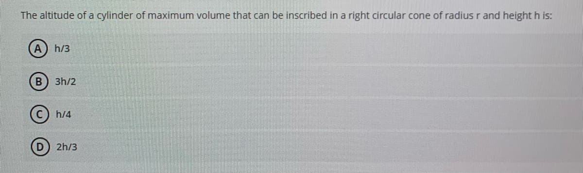 The altitude of a cylinder of maximum volume that can be inscribed in a right circular cone of radius r and height h is:
A
h/3
3h/2
h/4
2h/3
