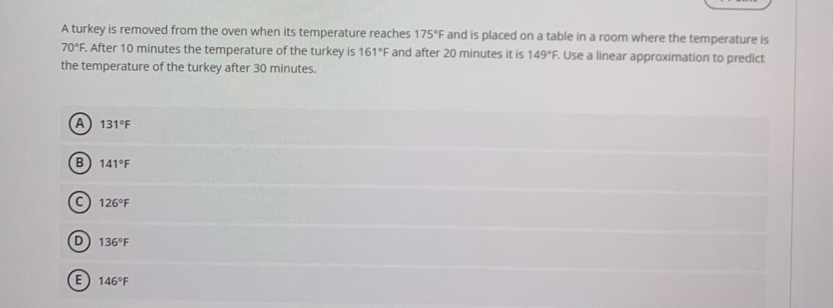 A turkey is removed from the oven when its temperature reaches 175°F and is placed on a table in a room where the temperature is
70°F. After 10 minutes the temperature of the turkey is 161°F and after 20 minutes it is 149 F. Use a linear approximation to predict
the temperature of the turkey after 30 minutes.
A) 131°F
141°F
126°F
D 136°F
E) 146°F
