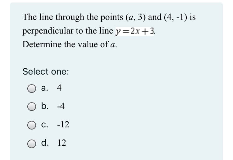 The line through the points (a, 3) and (4, -1) is
perpendicular to the line y=2x+3.
Determine the value of a.
Select one:
a. 4
b. -4
C. -12
O d. 12