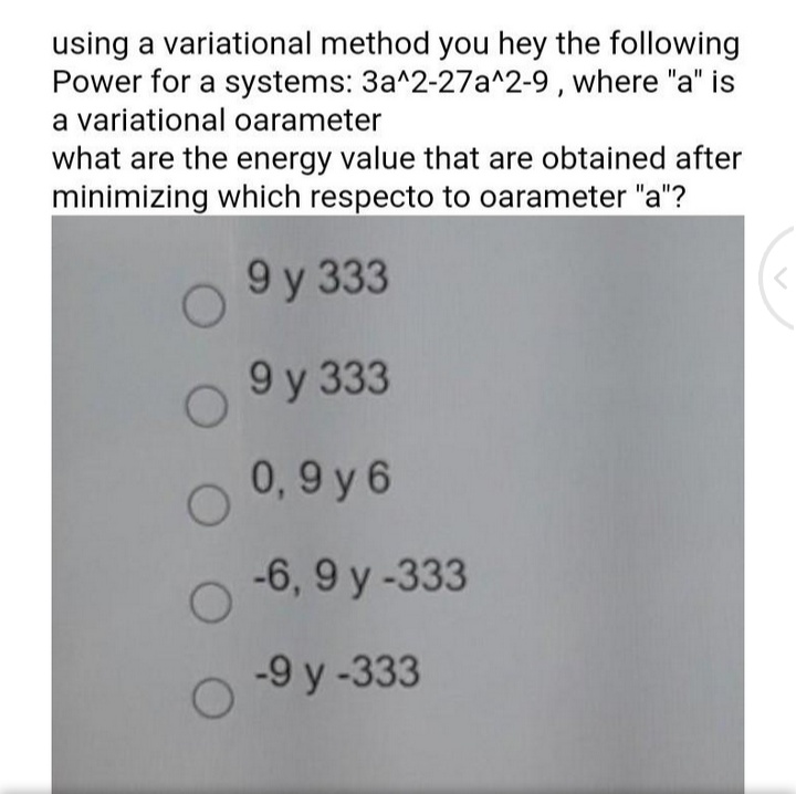 using a variational method you hey the following
Power for a systems: 3a^2-27a^2-9 , where "a" is
a variational oarameter
what are the energy value that are obtained after
minimizing which respecto to oarameter "a"?
9 у 333
9 у 333
0,9 y 6
-6, 9 y -333
-9 y -333
