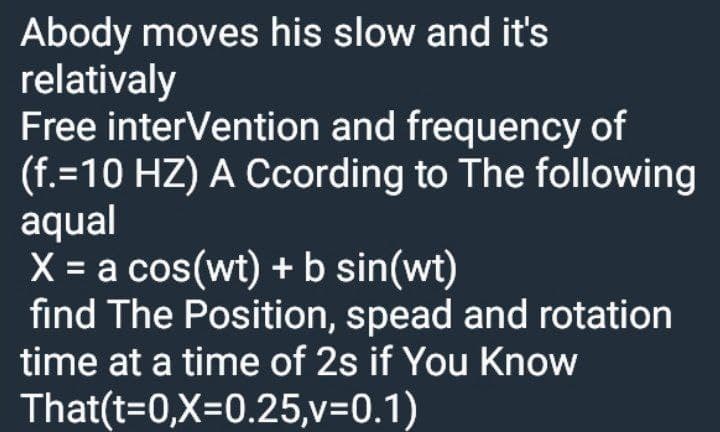 Abody moves his slow and it's
relativaly
Free interVention and frequency of
(f.=10 HZ) A Ccording to The following
aqual
X = a cos(wt) + b sin(wt)
find The Position, spead and rotation
time at a time of 2s if You Know
%3D
That(t=0,X=0.25,v=0.1)
