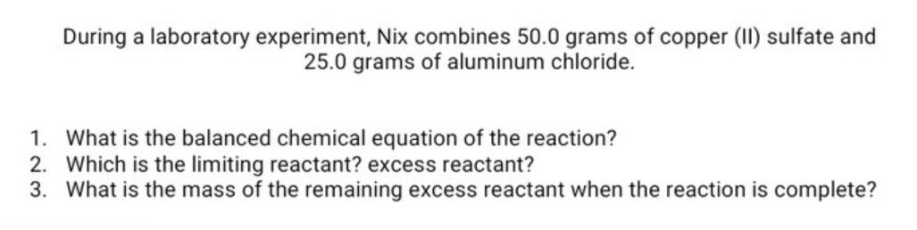 During a laboratory experiment, Nix combines 50.0 grams of copper (II) sulfate and
25.0 grams of aluminum chloride.
1. What is the balanced chemical equation of the reaction?
2. Which is the limiting reactant? excess reactant?
3. What is the mass of the remaining excess reactant when the reaction is complete?
