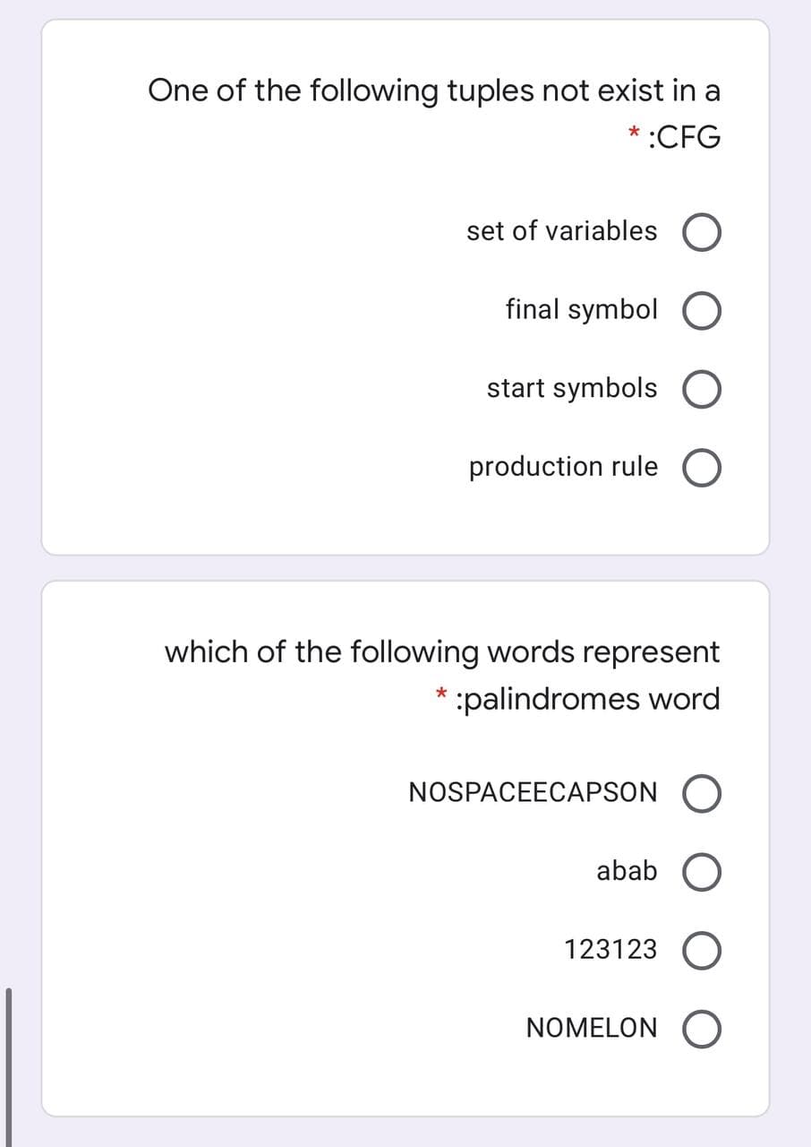 One of the following tuples not exist in a
* :CFG
set of variables O
final symbol O
start symbols O
production rule O
which of the following words represent
* :palindromes word
NOSPACEECAPSON O
abab O
123123 O
NOMELON O
