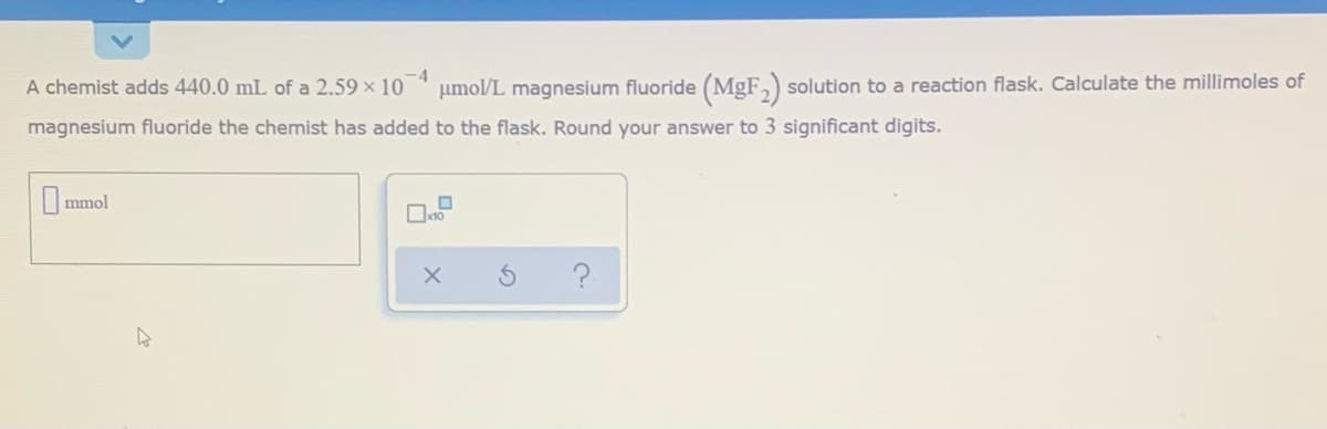 -4
A chemist adds 440.0 mL of a 2.59 × 10 * µmol/L magnesium fluoride (MgF,) solution to a reaction flask. Calculate the millimoles of
magnesium fluoride the chemist has added to the flask. Round your answer to 3 significant digits.
mmol
