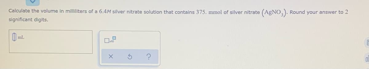 Calculate the volume in milliliters of a 6.4M silver nitrate solution that contains 375. mmol of silver nitrate (AgNO,). Round your answer to 2
significant digits.
mL
