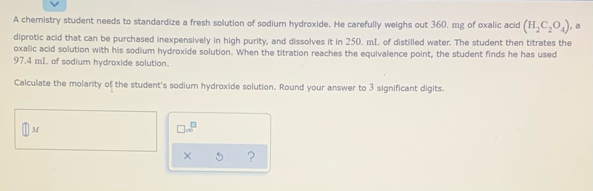 A chemistry student needs to standardize a fresh solution of sodium hydroxide. He carefully weighs out 360. mg of oxalic acid (H,C,O), a
diprotic acid that can be purchased inexpensively in high purity, and dissolves it in 250. mL of distilled water. The student then titrates the
oxalic acid solution with his sodium hydroxide solution. When the titration reaches the equivalence point, the student finds he has used
97.4 mL of sodium hydroxide solution.
Calculate the molarity of the student's sodium hydroxide solution. Round your answer to 3 significant digits.
M
