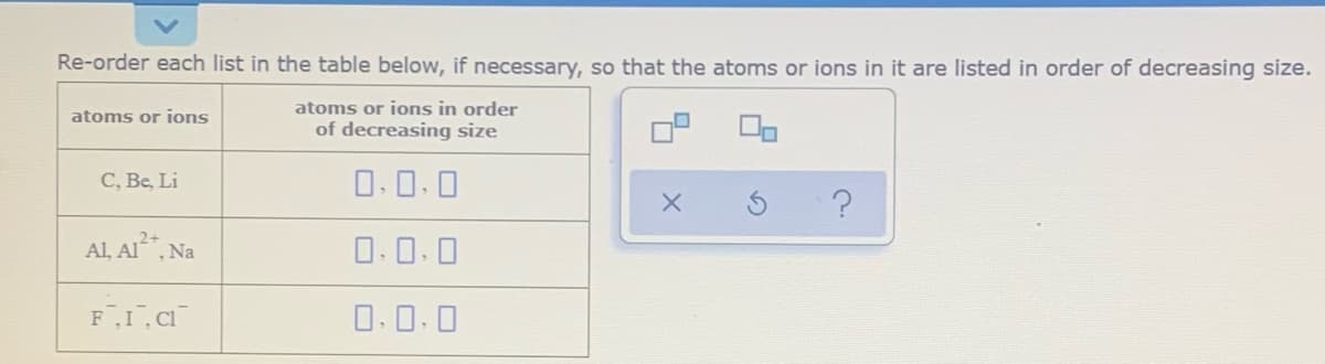 Re-order each list in the table below, if necessary, so that the atoms or ions in it are listed in order of decreasing size.
atoms or ions in order
of decreasing size
atoms or ions
C, Be, Li
0.0.0
Al, Al, Na
0.0.0
0.0.0
