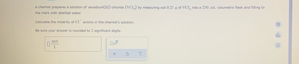 A chemist prepares a solution of vanadium(III) chloride (VCI,) by measuring out 0.21 g of VCI, into a 250. mL volumetric flask and filling to
the mark with distilled water.
Calculate the molarity of Cl anions in the chemist's solution.
Be sure your answer is rounded to 2 significant digits.
mol
L
