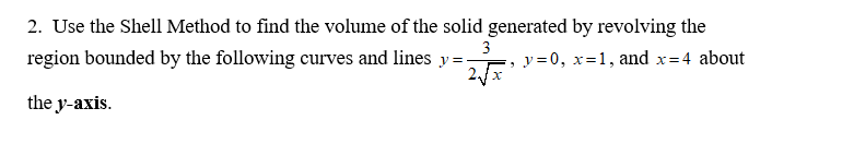 2. Use the Shell Method to find the volume of the solid generated by revolving the
region bounded by the following curves and lines y=:
3
, y=0, x=1, and x=4 about
the y-axis.
