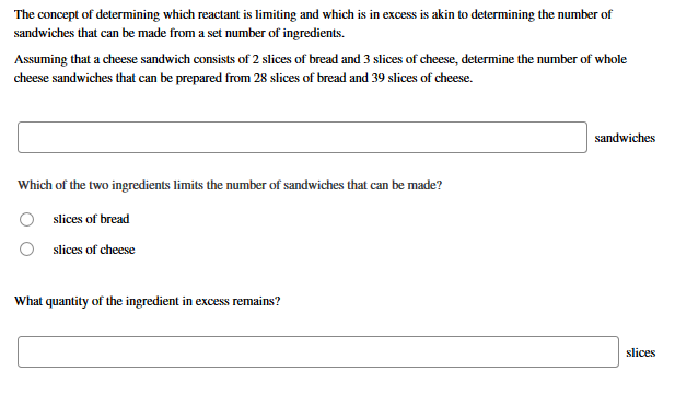The concept of determining which reactant is limiting and which is in excess is akin to determining the number of
sandwiches that can be made from a set number of ingredients.
Assuming that a cheese sandwich consists of 2 slices of bread and 3 slices of cheese, determine the number of whole
cheese sandwiches that can be prepared from 28 slices of bread and 39 slices of cheese.
sandwiches
Which of the two ingredients limits the number of sandwiches that can be made?
slices of bread
O slices of cheese
What quantity of the ingredient in excess remains?
slices
