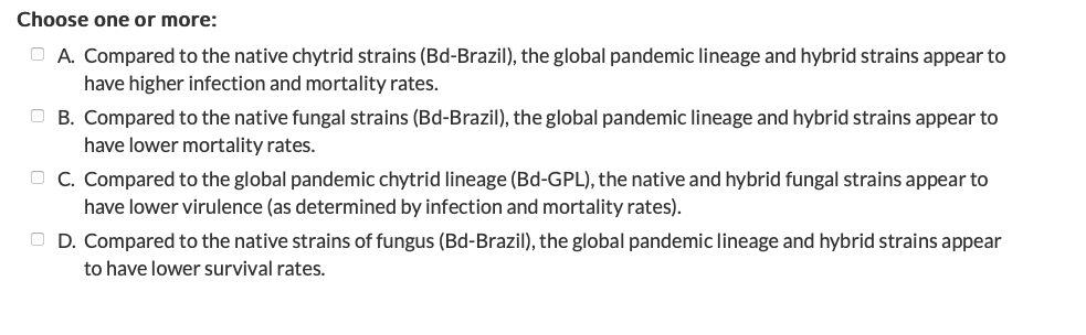 Choose one or more:
O A. Compared to the native chytrid strains (Bd-Brazil), the global pandemic lineage and hybrid strains appear to
have higher infection and mortality rates.
O B. Compared to the native fungal strains (Bd-Brazil), the global pandemic lineage and hybrid strains appear to
have lower mortality rates.
O C. Compared to the global pandemic chytrid lineage (Bd-GPL), the native and hybrid fungal strains appear to
have lower virulence (as determined by infection and mortality rates).
O D. Compared to the native strains of fungus (Bd-Brazil), the global pandemic lineage and hybrid strains appear
to have lower survival rates.
