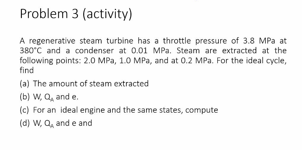 Problem 3 (activity)
A regenerative steam turbine has a throttle pressure of 3.8 MPa at
380°C and a condenser at 0.01 MPa. Steam are extracted at the
following points: 2.0 MPa, 1.0 MPa, and at 0.2 MPa. For the ideal cycle,
find
(a) The amount of steam extracted
(b) W, Q, and e.
(c) For an ideal engine and the same states, compute
(d) W, Q, and e and
