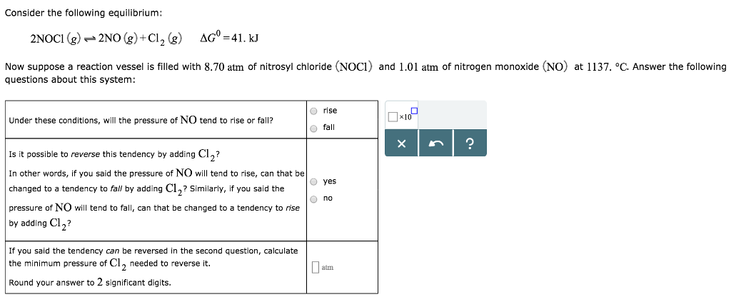 Consider the following equilibrium:
2NOC1 (g) → 2NO(g) + Cl₂ (g)
AG = 41. KJ
Now suppose a reaction vessel is filled with 8.70 atm of nitrosyl chloride (NOC1) and 1.01 atm of nitrogen monoxide (NO) at 1137. °C. Answer the following
questions about this system:
Under these conditions, will the pressure of NO tend to rise or fall?
Is it possible to reverse this tendency by adding Cl₂?
In other words, if you said the pressure of NO will tend to rise, can that be
changed to a tendency to fall by adding C12? Similarly, if you said the
pressure of NO will tend to fall, can that be changed to a tendency to rise
by adding Cl₂?
If you said the tendency can be reversed in the second question, calculate
the minimum pressure of Cl₂ needed to reverse it.
Round your answer to 2 significant digits.
Orise
O fall
O yes
O no
atm
0×10
X
?