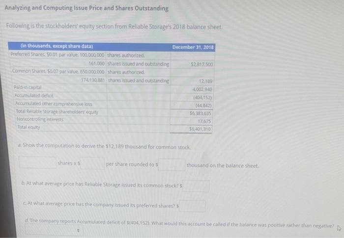 Analyzing and Computing Issue Price and Shares Outstanding
Following is the stockholders' equity section from Reliable Storage's 2018 balance sheet.
(in thousands, except share data)
Preferred Shares. $0.01 par value 100,000,000
161.000
Common Shares. $0.07 par value, 650,000,000
174,130,881
Paid-in capital
Accumulated deficit
Accumulated other comprehensive loss
Total Reliable Storage shareholders equity
Noncontrolling interests
Total equity
shares authorized
shares issued and outstanding
shares authorized.
shares issued and outstanding
shares x S
December 31, 2018
per share rounded to s
a. Show the computation to derive the $12,189 thousand for common stock.
b. At what average price has Reliable Storage issued its common stock?$
$2,817.500
c At what average price has the company issued its preferred shares? $
12.189
4.002.940
(404,152)
(44,842)
$6.383.635
17.675
$6.401,310
thousand on the balance sheet.
d. The company reports Accumulated deficit of $(404,152). What would this account be called if the balance was positive rather than negative?