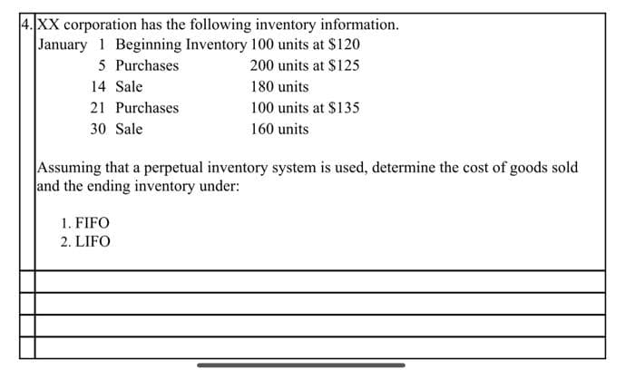4. XX corporation has the following inventory information.
January 1 Beginning Inventory 100 units at $120
5 Purchases
200 units at $125
14 Sale
180 units
100 units at $135
160 units
21 Purchases
30 Sale
Assuming that a perpetual inventory system is used, determine the cost of goods sold
and the ending inventory under:
1. FIFO
2. LIFO