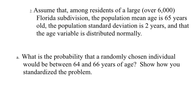 2. Assume that, among residents of a large (over 6,000)
Florida subdivision, the population mean age is 65 years
old, the population standard deviation is 2 years, and that
the age variable is distributed normally.
a. What is the probability that a randomly chosen individual
would be between 64 and 66 years of age? Show how you
standardized the problem.
