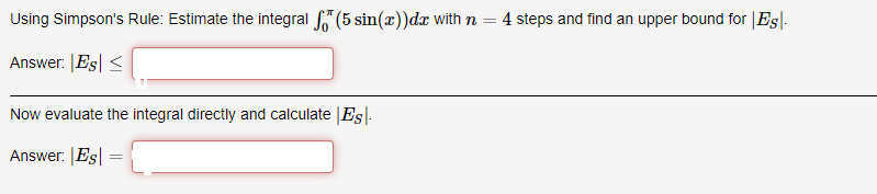 Using Simpson's Rule: Estimate the integral "(5 sin(x))dx with n = 4 steps and find an upper bound for |Esl-
Answer: |Es <
Now evaluate the integral directly and calculate |Es|.
Answer: |Es| =
