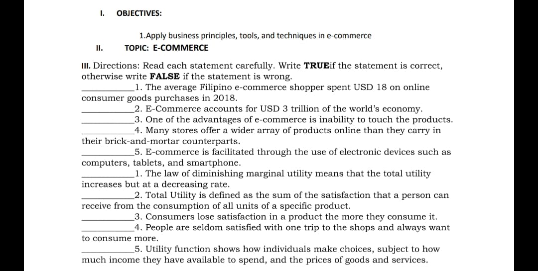 I.
ОBJЕCTIVES:
1.Apply business principles, tools, and techniques in e-commerce
I.
ТОРIC: E-COМMERCE
III. Directions: Read each statement carefully. Write TRUEif the statement is correct,
otherwise write FALSE if the statement is wrong.
1. The average Filipino e-commerce shopper spent USD 18 on online
consumer goods purchases in 2018.
2. E-Commerce accounts for USD 3 trillion of the world's economy.
3. One of the advantages of e-commerce is inability to touch the products.
4. Many stores offer a wider array of products online than they carry in
their brick-and-mortar counterparts.
5. E-commerce is facilitated through the use of electronic devices such as
computers, tablets, and smartphone.
1. The law of diminishing marginal utility means that the total utility
increases but at a decreasing rate.
2. Total Utility is defined as the sum of the satisfaction that a person can
receive from the consumption of all units of a specific product.
3. Consumers lose satisfaction in a product the more they consume it.
_4. People are seldom satisfied with one trip to the shops and always want
to consume more.
5. Utility function shows how individuals make choices, subject to how
much income they have available to spend, and the prices of goods and services.
