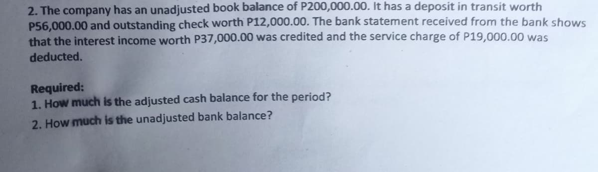2. The company has an unadjusted book balance of P200,000.00. It has a deposit in transit worth
P56,000.00 and outstanding check worth P12,000.00. The bank statement received from the bank shows
that the interest income worth P37,000.00 was credited and the service charge of P19,000.00 was
deducted.
Required:
1. How much is the adjusted cash balance for the period?
2. How much is the unadjusted bank balance?
