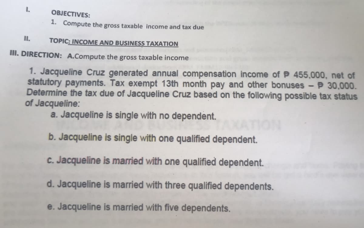 1.
OBJECTIVES:
1. Compute the gross taxable income and tax due
I.
TOPIC: INCOME AND BUSINESS TAXATION
III. DIRECTION: A.Compute the gross taxable income
1. Jacqueline Cruz generated annual compensation income of P 455,000, net of
statutory payments. Tax exempt 13th month pay and other bonuses - P 30,000.
Determine the tax due of Jacqueline Cruz based on the following possible tax status
of Jacqueline:
a. Jacqueline is single with no dependent.
b. Jacqueline is single with one qualified dependent.
C. Jacqueline is married with one qualified dependent.
d. Jacqueline is married with three qualified dependents.
e. Jacqueline is married with five dependents.

