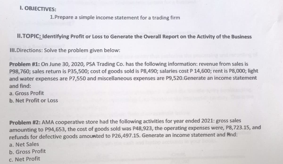 1. OBJECTIVES:
1.Prepare a simple income statement for a trading firm
II.TOPIC: Identifying Profit or Loss to Generate the Overall Report on the Activity of the Business
III.Directions: Solve the problem given below:
Problem #1: On June 30, 2020, PSA Trading Co. has the following information: revenue from sales is
P98,760; sales return is P35,500; cost of goods sold is P8,490; salaries cost P 14,600; rent is P8,0003; light
and water expenses are P7,550 and miscellaneous expenses are P9,520.Generate an income statement
and find:
a. Gross Profit
b. Net Profit or Loss
Problem #2: AMA cooperative store had the following activities for year ended 2021: gross sales
amounting to P94,653, the cost of goods sold was P48,923, the operating expenses were, P8,723.15, and
refunds for defective goods amounted to P26,497.15. Generate an income statement and ftnd:
a. Net Sales
b. Gross Profit
c. Net Profit
