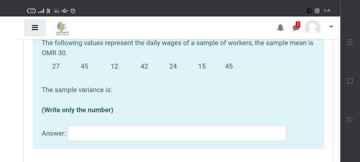 2
جامعةظفار
Dhofar University
The following values represent the daily wages of a sample of workers, the sample mean is
OMR 30.
27
45
12
42
24
15
45
The sample variance is:
(Write only the number)
Answer:
