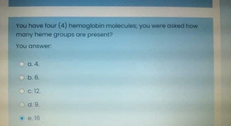 You have four (4) hemoglobin molecules; you were asked how
many heme groups are present?
You answer:
a. 4.
O b. 6.
Oc. 12.
O d. 9.
e. 16
