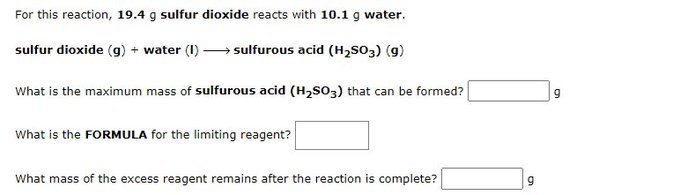 For this reaction, 19.4 g sulfur dioxide reacts with 10.1 g water.
sulfur dioxide (g) + water (1)→ sulfurous acid (H₂SO3) (9)
What is the maximum mass of sulfurous acid (H₂SO3) that can be formed?
What is the FORMULA for the limiting reagent?
What mass of the excess reagent remains after the reaction is complete?
9
9