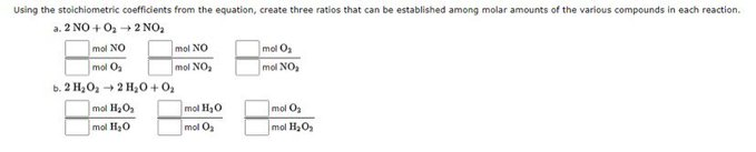 Using the stoichiometric coefficients from the equation, create three ratios that can be established among molar amounts of the various compounds in each reaction.
a. 2 NO + O₂ → 2 NO₂
mal NO
mol O₂
b. 2 H₂O₂ → 2 H₂O + 0₂
mol H₂O₂
mol H₂O
mol NO
mol NO₂
mol H₂O
mol O₂
mol O₂
mol NO₂
mol O₂
mol H₂O₂