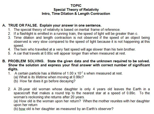 TOPIC
Special Theory of Relativity
Intro, Time Dilation & Length Contraction
A. TRUE OR FALSE. Explain your answer in one sentence.
1. The special theory of relativity is based on inertial frame of reference.
2. If a flashlight is emitted in a running train, the speed of light will be greater than c.
3. Time dilation and length contraction is not observed if the speed of an object being
observed is very slow compared to the speed of light because it is not happening at this
speed.
4. The twin who travelled at a very fast speed will age slower than his twin brother.
5. A car that travels at 0.85c will appear longer than when measured at rest.
B. PROBLEM SOLVING. State the given data and the unknown required to be solved.
Show the solution and express your final answer with correct number of significant
digits.
1. A certain particle has a lifetime of 1.00 x 10-7 s when measured at rest.
(a) What is its lifetime when moving at 0.99c?
(b) How far does it go before decaying?
2. A 28-year old woman whose daughter is only 4 years old leaves the Earth in a
spacecraft that makes a round trip to the nearest star at a speed of 0.89c. To the
woman's reckoning she returns after 20 years.
(a) How old is the woman upon her return? When the mother reunites with her daughter
upon her return
(b) how old is her daughter as measured by an Earth's observer?