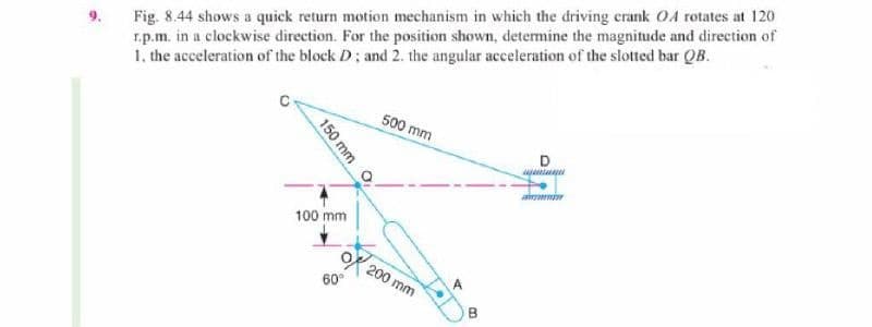 Fig. 8.44 shows a quick return motion mechanism in which the driving crank O4 rotates at 120
r.p.m. in a clockwise direction. For the position shown, determine the magnitude and direction of
1, the acceleration of the block D; and 2. the angular acceleration of the slotted bar QB.
500 mm
100 mm
200 mm
60°
B
150 mm
