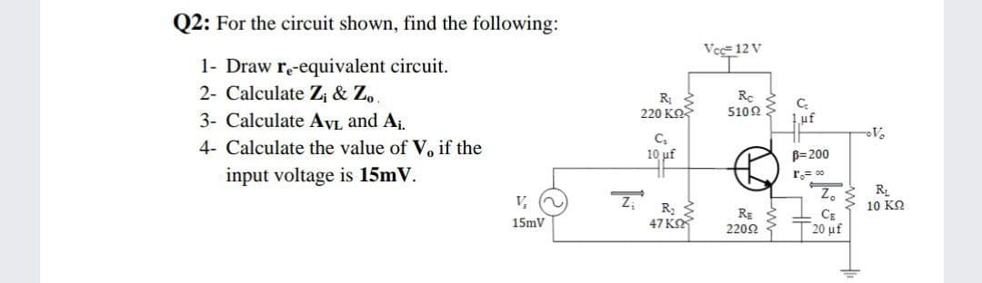 Q2: For the circuit shown, find the following:
Vcc= 12 V
1- Draw re-equivalent circuit.
2- Calculate Z¡ & Zo.
R
220 KO
Re
510Ω
3- Calculate AVL and Aj.
4- Calculate the value of V, if the
10 uf
B=200
input voltage is 15mV.
r.= 0
Z, S R
10 ΚΩ
CE
V,
RE
15mV
47 KO
T20 uf
2209
