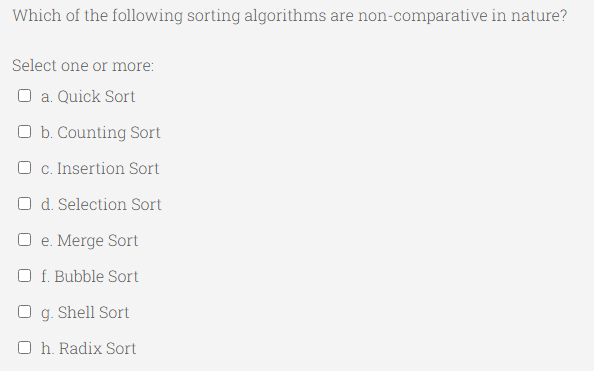Which of the following sorting algorithms are non-comparative in nature?
Select one or more:
O a. Quick Sort
O b. Counting Sort
O c. Insertion Sort
O d. Selection Sort
O e. Merge Sort
O f. Bubble Sort
O g. Shell Sort
O h. Radix Sort
