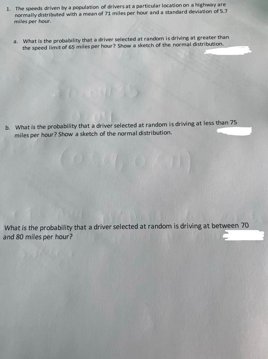 1. The speeds driven by a population of drivers at a particular location on a highway are
normally distributed with a mean of 71 miles per hour and a standard deviation of 5.7
miles per hour.
What is the probability that a driver selected at random is driving at greater than
the speed limit of 65 miles per hour? Show a sketch of the normal distribution.
a.
b. What is the probability that a driver selected at random is driving at less than 75
miles per hour? Show a sketch of the normal distribution.
What is the probability that a driver selected at random is driving at between 70
and 80 miles per hour?
