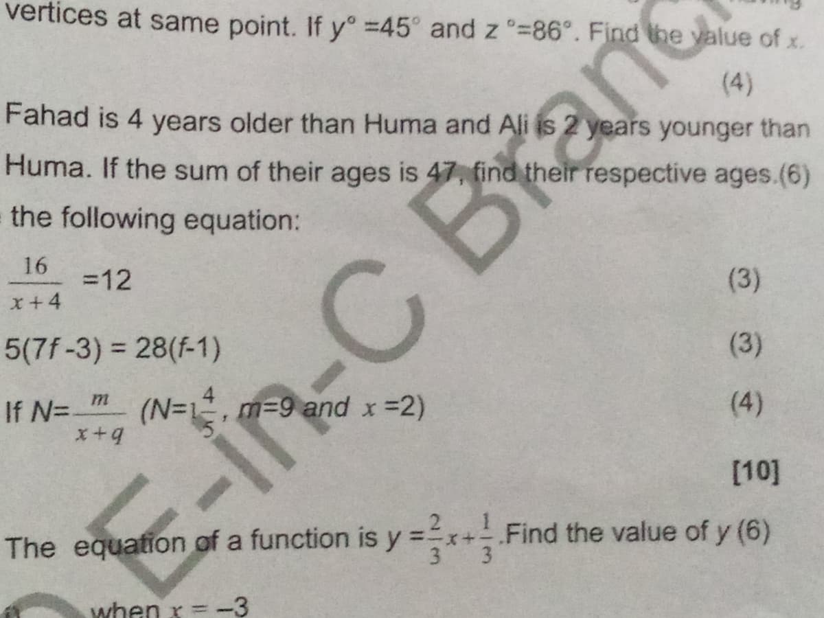 vertices at same point. If y° =45° and z °=86°. Find the value of
X.
(4)
Fahad is 4 years older than Huma and Ali is 2 years younger than
Huma. If the sum of their ages is 47, find their respective ages.(6)
the following equation:
16
=12
x+4
(3)
5(7f-3) = 28(f-1)
%3D
(3)
If N=.
(N=1, m=9 and x =2)
(4)
[10]
E-in-C Branc
The equation of a function is y =x+ Find the value of y (6)
3
when x = -3

