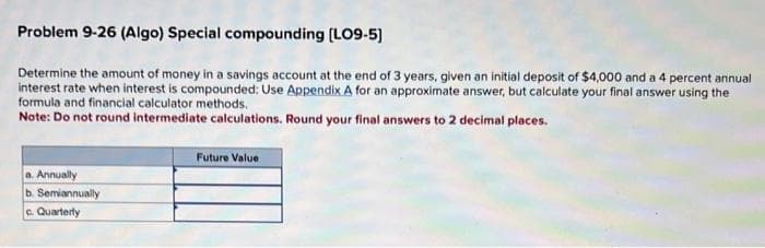 Problem 9-26 (Algo) Special compounding [LO9-5]
Determine the amount of money in a savings account at the end of 3 years, given an initial deposit of $4,000 and a 4 percent annual
interest rate when interest is compounded: Use Appendix A for an approximate answer, but calculate your final answer using the
formula and financial calculator methods.
Note: Do not round intermediate calculations. Round your final answers to 2 decimal places.
a. Annually
b. Semiannually
c. Quarterly
Future Value