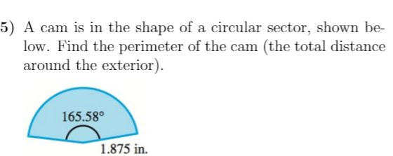 5) A cam is in the shape of a circular sector, shown be-
low. Find the perimeter of the cam (the total distance
around the exterior).
165.58°
1.875 in.
