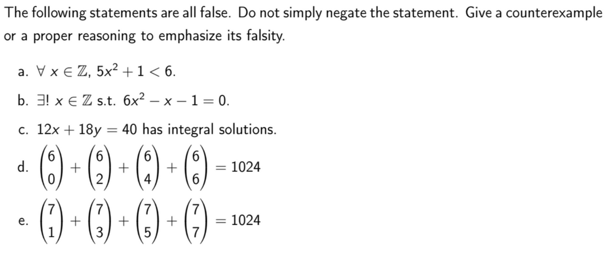 The following statements are all false. Do not simply negate the statement. Give a counterexample
or a proper reasoning to emphasize its falsity.
а. xеZ, 5x2 + 1 < 6.
b. Э! х€ Z s.t. бх? — х — 1 — 0.
с. 12х + 18у
= 40 has integral solutions.
() - ()-()-)
() - ) - () -)
6.
d.
6.
+
+
6.
= 1024
6.
б
%3D
4
7
+
3
7
+
7
е.
= 1024
%3D
1
5
