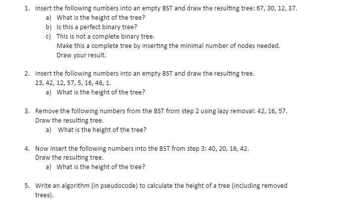 1. Insert the following numbers into an empty BST and draw the resulting tree: 67, 30, 12, 37.
a) What is the height of the tree?
b) Is this a perfect binary tree?
c) This is not a complete binary tree.
Make this a complete tree by inserting the minimal number of nodes needed.
Draw your result.
2. Insert the following numbers into an empty BST and draw the resulting tree.
23, 42, 12, 57, 5, 16, 46, 1.
a) What is the height of the tree?
3. Remove the following numbers from the BST from step 2 using lazy removal: 42, 16, 57.
Draw the resulting tree.
a) What is the height of the tree?
4. Now insert the following numbers into the BST from step 3: 40, 20, 16, 42.
Draw the resulting tree.
a) What is the height of the tree?
5. Write an algorithm (in pseudocode) to calculate the height of a tree (including removed
trees).
